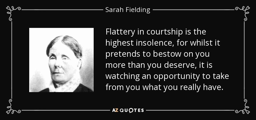 Flattery in courtship is the highest insolence, for whilst it pretends to bestow on you more than you deserve, it is watching an opportunity to take from you what you really have. - Sarah Fielding