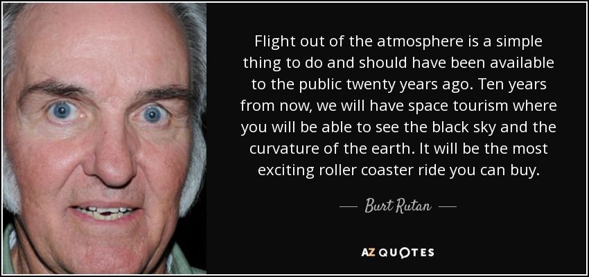 Flight out of the atmosphere is a simple thing to do and should have been available to the public twenty years ago. Ten years from now, we will have space tourism where you will be able to see the black sky and the curvature of the earth. It will be the most exciting roller coaster ride you can buy. - Burt Rutan