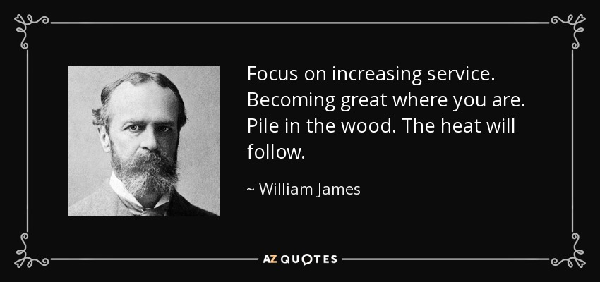 Focus on increasing service. Becoming great where you are. Pile in the wood. The heat will follow. - William James
