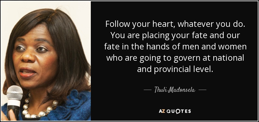 Follow your heart, whatever you do. You are placing your fate and our fate in the hands of men and women who are going to govern at national and provincial level. - Thuli Madonsela