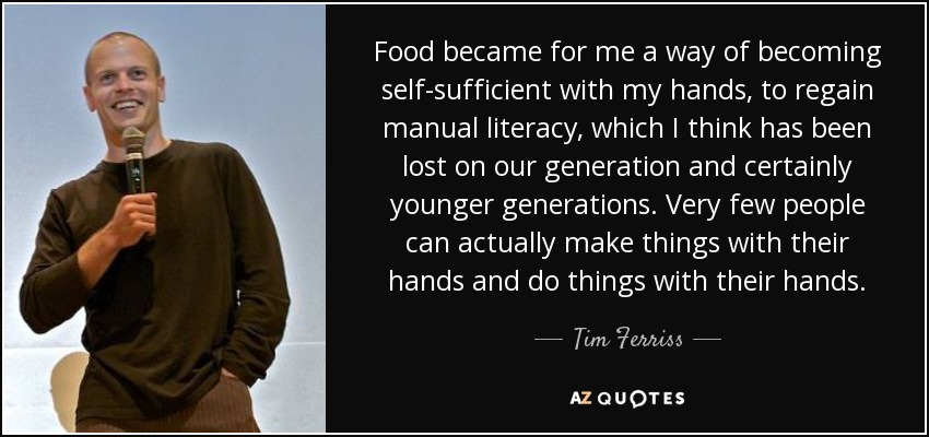 Food became for me a way of becoming self-sufficient with my hands, to regain manual literacy, which I think has been lost on our generation and certainly younger generations. Very few people can actually make things with their hands and do things with their hands. - Tim Ferriss