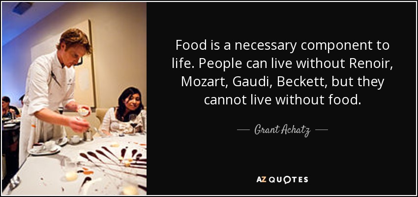 Food is a necessary component to life. People can live without Renoir, Mozart, Gaudi, Beckett, but they cannot live without food. - Grant Achatz