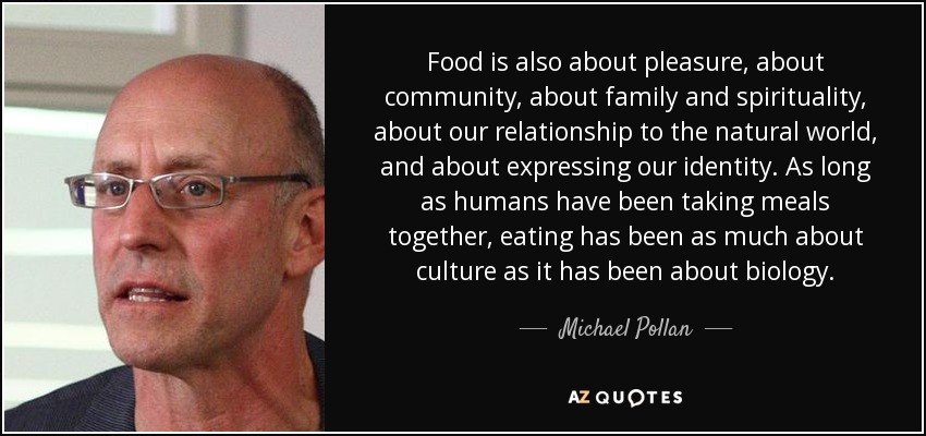 Food is also about pleasure, about community, about family and spirituality, about our relationship to the natural world, and about expressing our identity. As long as humans have been taking meals together, eating has been as much about culture as it has been about biology. - Michael Pollan