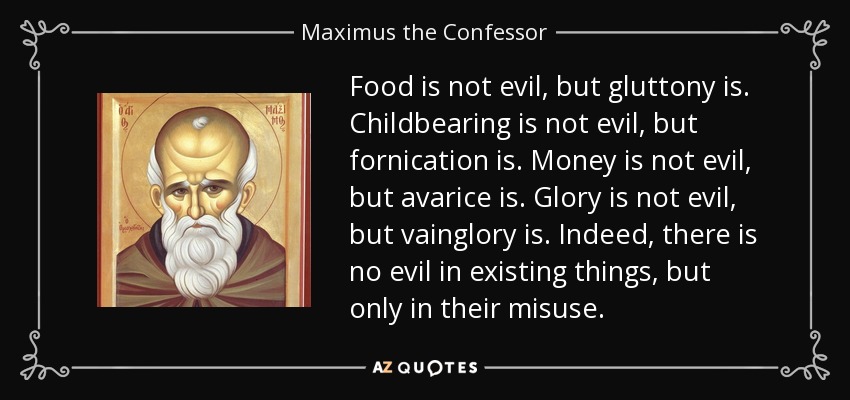 Food is not evil, but gluttony is. Childbearing is not evil, but fornication is. Money is not evil, but avarice is. Glory is not evil, but vainglory is. Indeed, there is no evil in existing things, but only in their misuse. - Maximus the Confessor