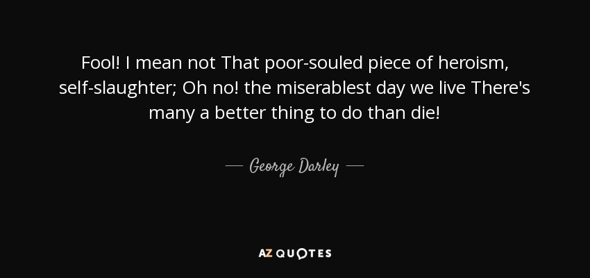 Fool! I mean not That poor-souled piece of heroism, self-slaughter; Oh no! the miserablest day we live There's many a better thing to do than die! - George Darley