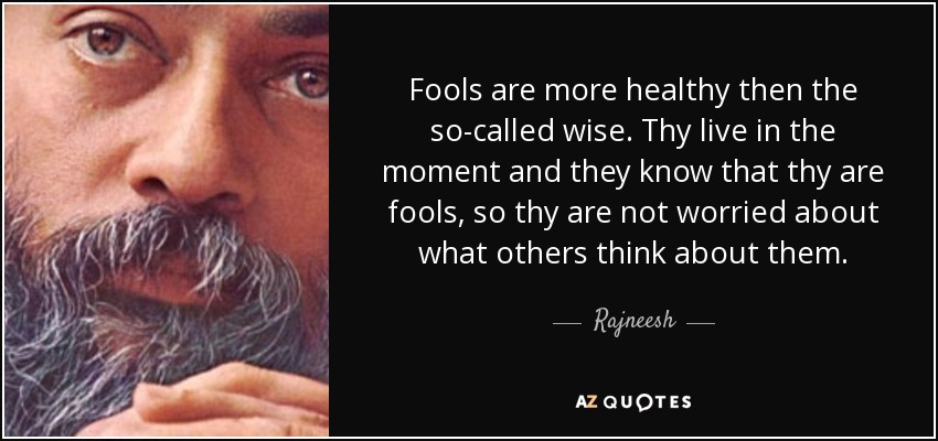 Fools are more healthy then the so-called wise. Thy live in the moment and they know that thy are fools, so thy are not worried about what others think about them. - Rajneesh