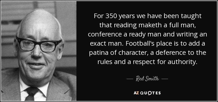 For 350 years we have been taught that reading maketh a full man, conference a ready man and writing an exact man. Football's place is to add a patina of character, a deference to the rules and a respect for authority. - Red Smith