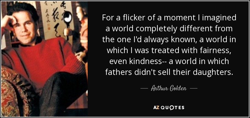 For a flicker of a moment I imagined a world completely different from the one I'd always known, a world in which I was treated with fairness, even kindness-- a world in which fathers didn't sell their daughters. - Arthur Golden