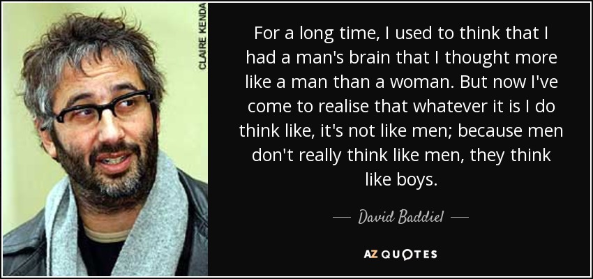 For a long time, I used to think that I had a man's brain that I thought more like a man than a woman. But now I've come to realise that whatever it is I do think like, it's not like men; because men don't really think like men, they think like boys. - David Baddiel