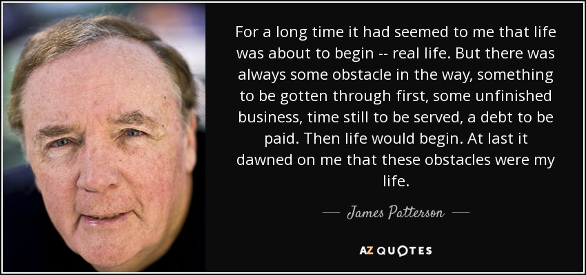 Durante mucho tiempo me había parecido que la vida estaba a punto de empezar... la vida de verdad. Pero siempre había algún obstáculo en el camino, algo que había que superar primero, algún asunto pendiente, tiempo aún por cumplir, una deuda que pagar. Entonces la vida empezaría. Por fin me di cuenta de que esos obstáculos eran mi vida. - James Patterson