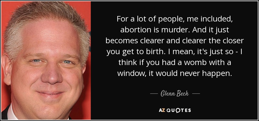 For a lot of people, me included, abortion is murder. And it just becomes clearer and clearer the closer you get to birth. I mean, it's just so - I think if you had a womb with a window, it would never happen. - Glenn Beck