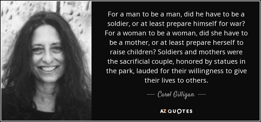 For a man to be a man, did he have to be a soldier, or at least prepare himself for war? For a woman to be a woman, did she have to be a mother, or at least prepare herself to raise children? Soldiers and mothers were the sacrificial couple, honored by statues in the park, lauded for their willingness to give their lives to others. - Carol Gilligan