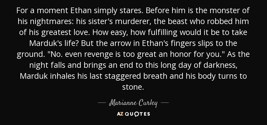 For a moment Ethan simply stares. Before him is the monster of his nightmares: his sister's murderer, the beast who robbed him of his greatest love. How easy, how fulfilling would it be to take Marduk's life? But the arrow in Ethan's fingers slips to the ground. 