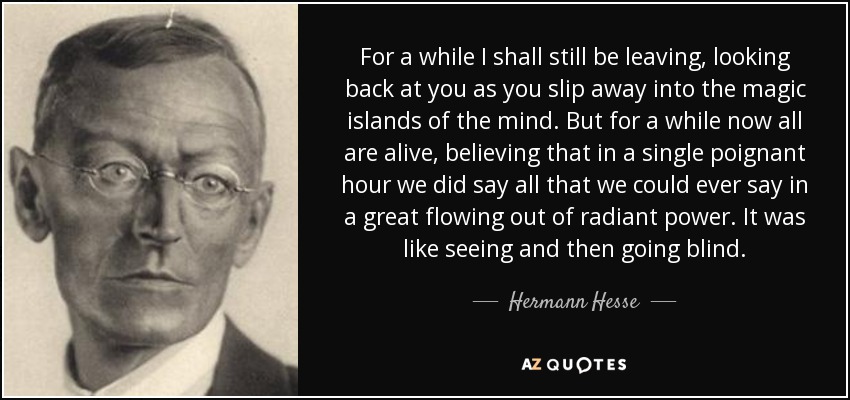 For a while I shall still be leaving, looking back at you as you slip away into the magic islands of the mind. But for a while now all are alive, believing that in a single poignant hour we did say all that we could ever say in a great flowing out of radiant power. It was like seeing and then going blind. - Hermann Hesse