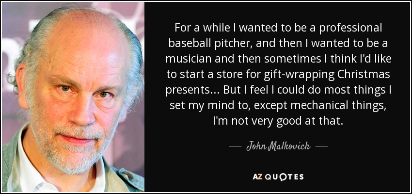 For a while I wanted to be a professional baseball pitcher, and then I wanted to be a musician and then sometimes I think I'd like to start a store for gift-wrapping Christmas presents... But I feel I could do most things I set my mind to, except mechanical things, I'm not very good at that. - John Malkovich