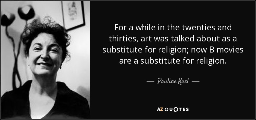 For a while in the twenties and thirties, art was talked about as a substitute for religion; now B movies are a substitute for religion. - Pauline Kael
