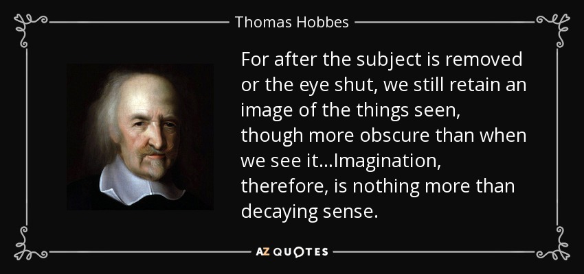 For after the subject is removed or the eye shut, we still retain an image of the things seen, though more obscure than when we see it...Imagination, therefore, is nothing more than decaying sense. - Thomas Hobbes