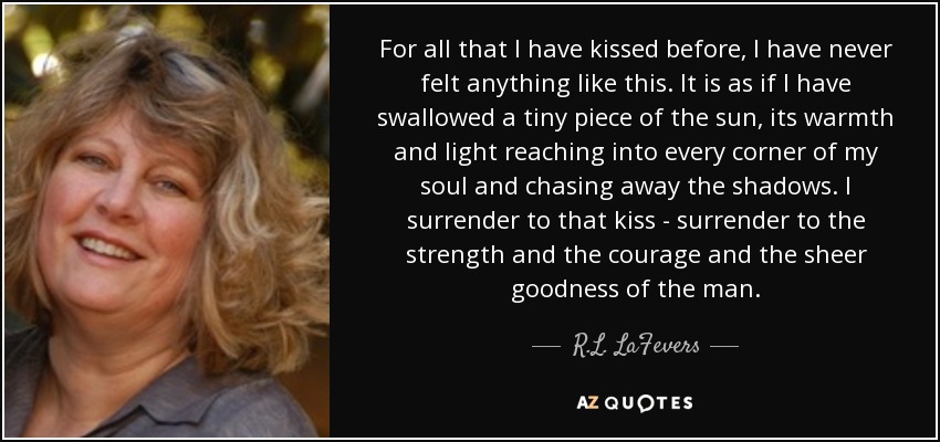 For all that I have kissed before, I have never felt anything like this. It is as if I have swallowed a tiny piece of the sun, its warmth and light reaching into every corner of my soul and chasing away the shadows. I surrender to that kiss - surrender to the strength and the courage and the sheer goodness of the man. - R.L. LaFevers