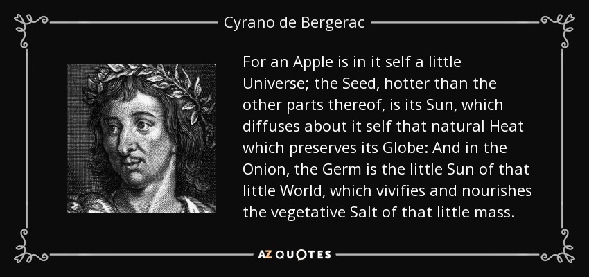 For an Apple is in it self a little Universe; the Seed, hotter than the other parts thereof, is its Sun, which diffuses about it self that natural Heat which preserves its Globe: And in the Onion, the Germ is the little Sun of that little World, which vivifies and nourishes the vegetative Salt of that little mass. - Cyrano de Bergerac