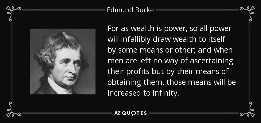 For as wealth is power, so all power will infallibly draw wealth to itself by some means or other; and when men are left no way of ascertaining their profits but by their means of obtaining them, those means will be increased to infinity. - Edmund Burke