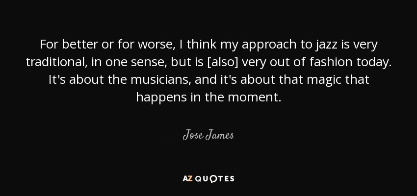 For better or for worse, I think my approach to jazz is very traditional, in one sense, but is [also] very out of fashion today. It's about the musicians, and it's about that magic that happens in the moment. - Jose James