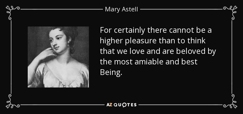 For certainly there cannot be a higher pleasure than to think that we love and are beloved by the most amiable and best Being. - Mary Astell