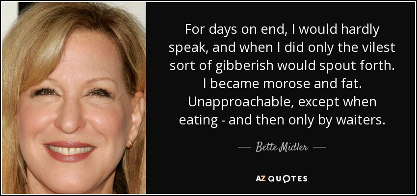 For days on end, I would hardly speak, and when I did only the vilest sort of gibberish would spout forth. I became morose and fat. Unapproachable, except when eating - and then only by waiters. - Bette Midler