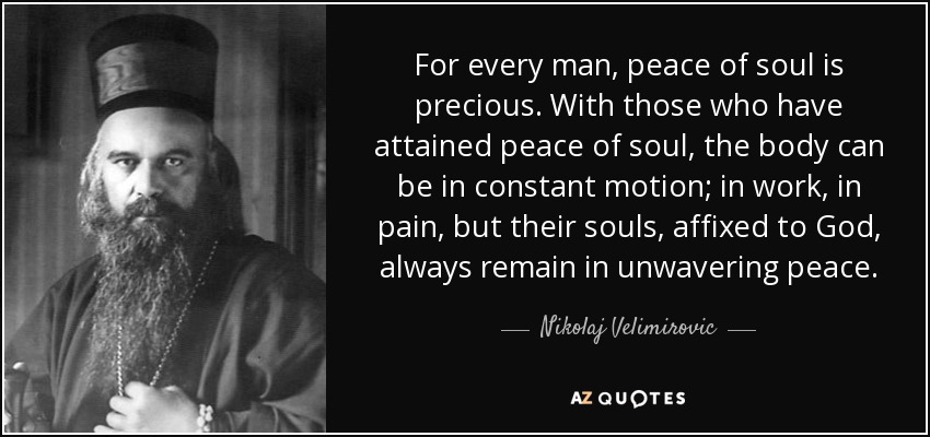 For every man, peace of soul is precious. With those who have attained peace of soul, the body can be in constant motion; in work, in pain, but their souls, affixed to God, always remain in unwavering peace. - Nikolaj Velimirovic