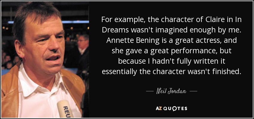 For example, the character of Claire in In Dreams wasn't imagined enough by me. Annette Bening is a great actress, and she gave a great performance, but because I hadn't fully written it essentially the character wasn't finished. - Neil Jordan