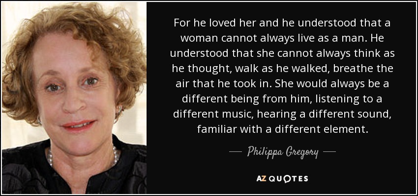 For he loved her and he understood that a woman cannot always live as a man. He understood that she cannot always think as he thought, walk as he walked, breathe the air that he took in. She would always be a different being from him, listening to a different music, hearing a different sound, familiar with a different element. - Philippa Gregory