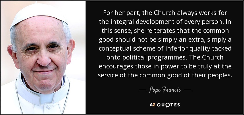 Por su parte, la Iglesia trabaja siempre por el desarrollo integral de cada persona. En este sentido, reitera que el bien común no debe ser simplemente un extra, un esquema conceptual de inferior calidad añadido a los programas políticos. La Iglesia anima a los gobernantes a estar verdaderamente al servicio del bien común de sus pueblos. - Pope Francis