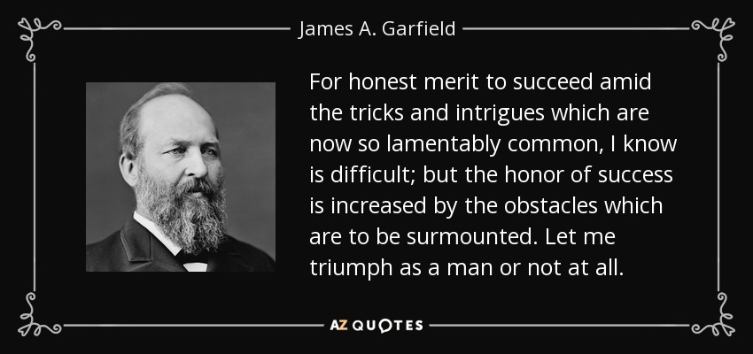 Sé que es difícil para el mérito honesto triunfar en medio de los trucos e intrigas que ahora son tan lamentablemente comunes; pero el honor del éxito aumenta por los obstáculos que hay que superar. Dejadme triunfar como hombre o no triunféis. - James A. Garfield