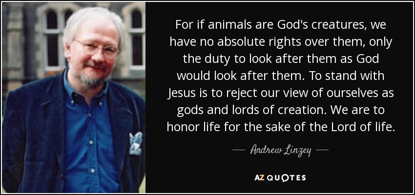 For if animals are God's creatures, we have no absolute rights over them, only the duty to look after them as God would look after them. To stand with Jesus is to reject our view of ourselves as gods and lords of creation. We are to honor life for the sake of the Lord of life. - Andrew Linzey