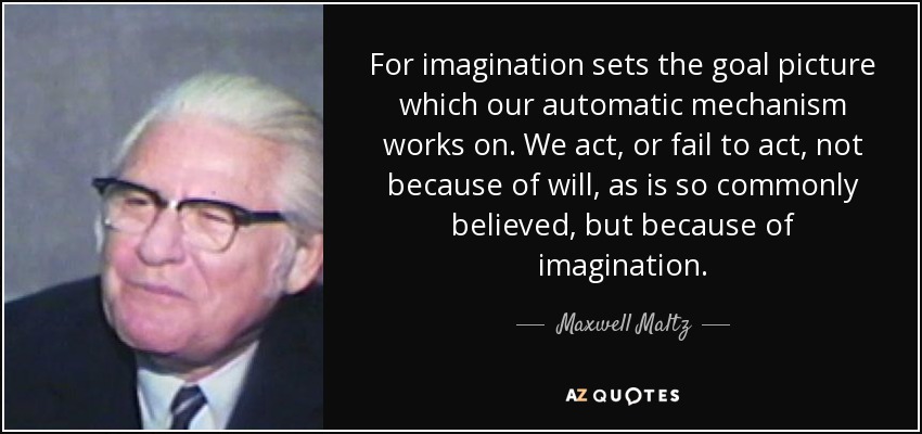 For imagination sets the goal picture which our automatic mechanism works on. We act, or fail to act, not because of will, as is so commonly believed, but because of imagination. - Maxwell Maltz