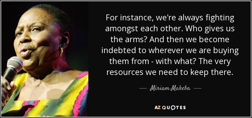 For instance, we're always fighting amongst each other. Who gives us the arms? And then we become indebted to wherever we are buying them from - with what? The very resources we need to keep there. - Miriam Makeba