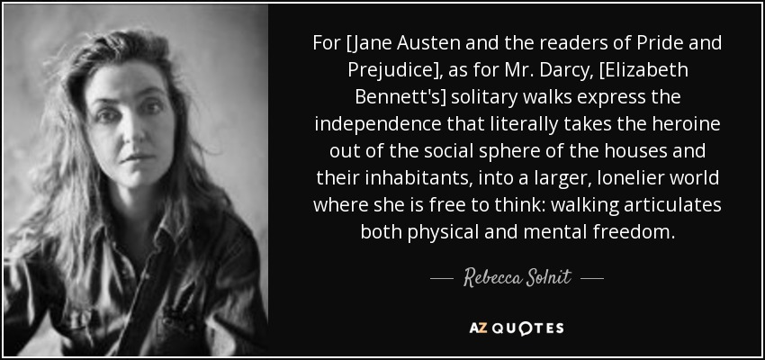 For [Jane Austen and the readers of Pride and Prejudice], as for Mr. Darcy, [Elizabeth Bennett's] solitary walks express the independence that literally takes the heroine out of the social sphere of the houses and their inhabitants, into a larger, lonelier world where she is free to think: walking articulates both physical and mental freedom. - Rebecca Solnit