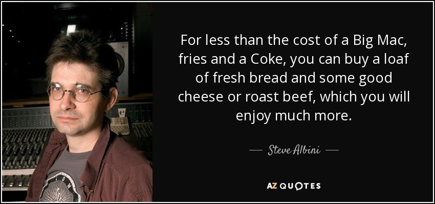 Por menos de lo que cuesta un Big Mac, patatas fritas y una Coca-Cola, puedes comprar una barra de pan fresco y un buen queso o rosbif, que disfrutarás mucho más. - Steve Albini