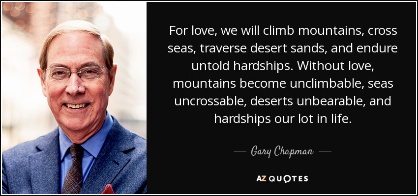 For love, we will climb mountains, cross seas, traverse desert sands, and endure untold hardships. Without love, mountains become unclimbable, seas uncrossable, deserts unbearable, and hardships our lot in life. - Gary Chapman