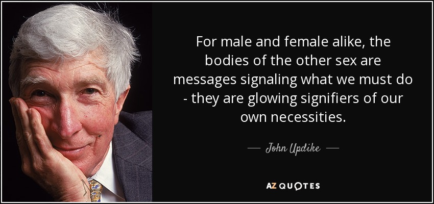 For male and female alike, the bodies of the other sex are messages signaling what we must do - they are glowing signifiers of our own necessities. - John Updike