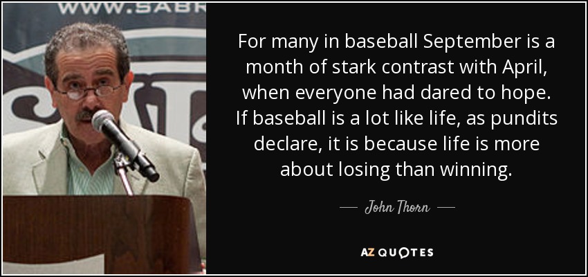 For many in baseball September is a month of stark contrast with April, when everyone had dared to hope. If baseball is a lot like life, as pundits declare, it is because life is more about losing than winning. - John Thorn