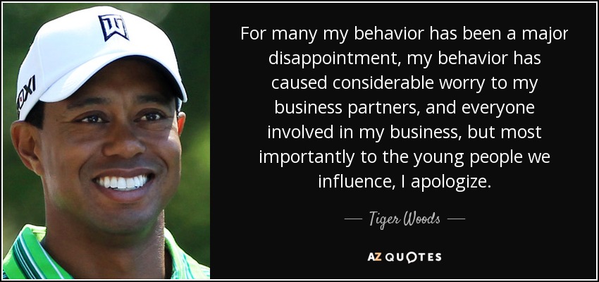 For many my behavior has been a major disappointment, my behavior has caused considerable worry to my business partners, and everyone involved in my business, but most importantly to the young people we influence, I apologize. - Tiger Woods