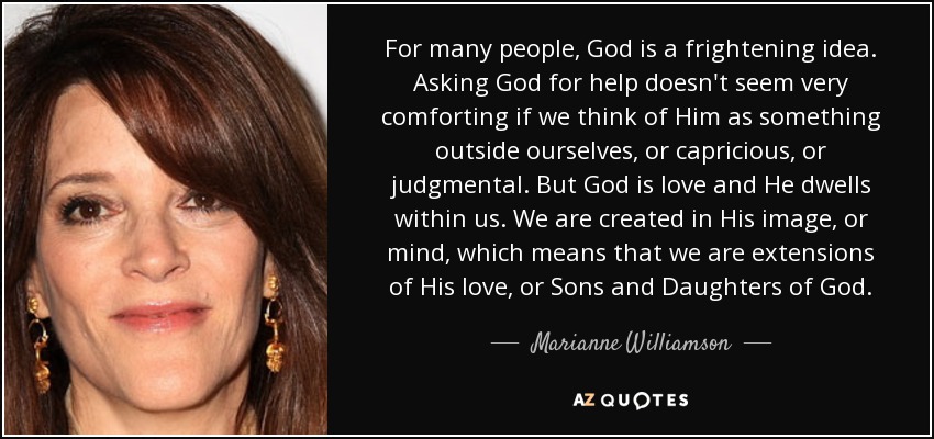 For many people, God is a frightening idea. Asking God for help doesn't seem very comforting if we think of Him as something outside ourselves, or capricious, or judgmental. But God is love and He dwells within us. We are created in His image, or mind, which means that we are extensions of His love, or Sons and Daughters of God. - Marianne Williamson