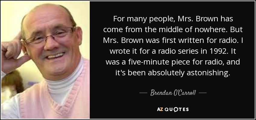 For many people, Mrs. Brown has come from the middle of nowhere. But Mrs. Brown was first written for radio. I wrote it for a radio series in 1992. It was a five-minute piece for radio, and it's been absolutely astonishing. - Brendan O'Carroll