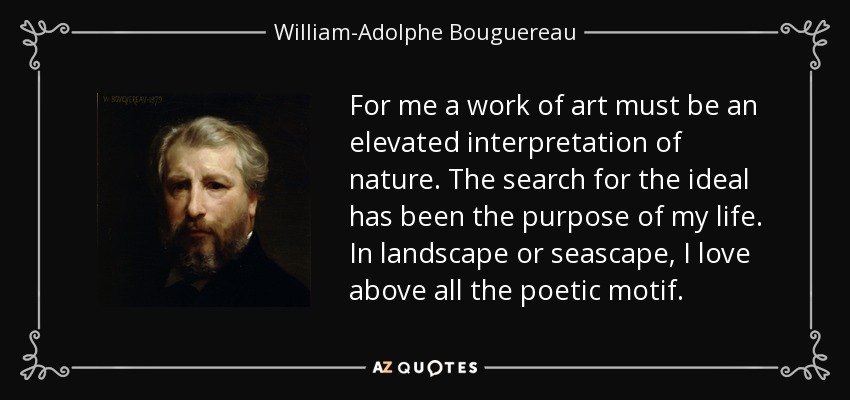 For me a work of art must be an elevated interpretation of nature. The search for the ideal has been the purpose of my life. In landscape or seascape, I love above all the poetic motif. - William-Adolphe Bouguereau