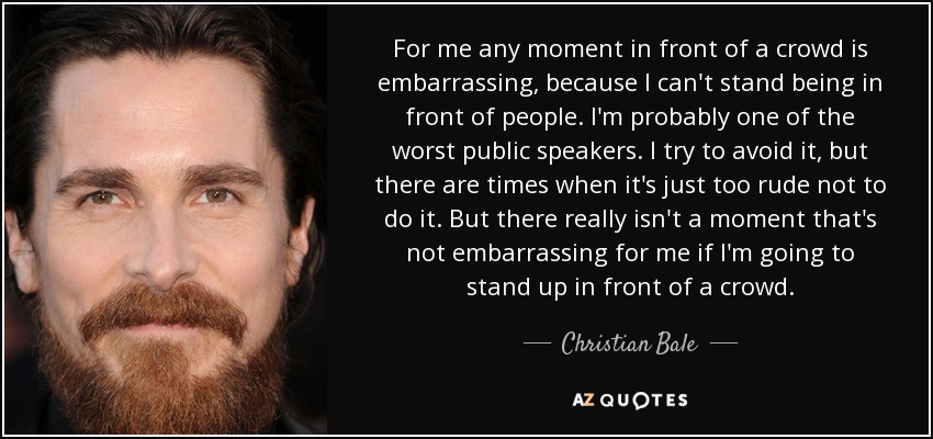 For me any moment in front of a crowd is embarrassing, because I can't stand being in front of people. I'm probably one of the worst public speakers. I try to avoid it, but there are times when it's just too rude not to do it. But there really isn't a moment that's not embarrassing for me if I'm going to stand up in front of a crowd. - Christian Bale