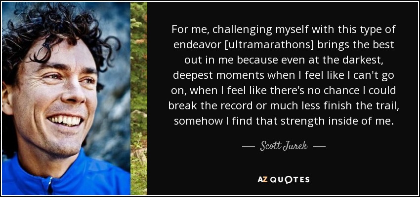 For me, challenging myself with this type of endeavor [ultramarathons] brings the best out in me because even at the darkest, deepest moments when I feel like I can't go on, when I feel like there's no chance I could break the record or much less finish the trail, somehow I find that strength inside of me. - Scott Jurek