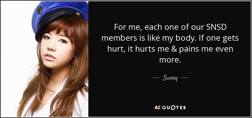 For me, each one of our SNSD members is like my body. If one gets hurt, it hurts me & pains me even more. - Sunny