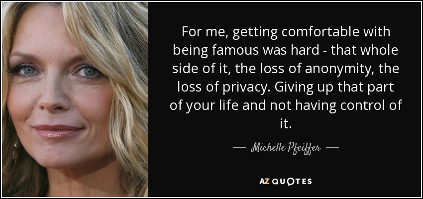 For me, getting comfortable with being famous was hard - that whole side of it, the loss of anonymity, the loss of privacy. Giving up that part of your life and not having control of it. - Michelle Pfeiffer