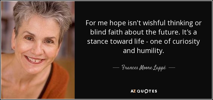 For me hope isn't wishful thinking or blind faith about the future. It's a stance toward life - one of curiosity and humility. - Frances Moore Lappé