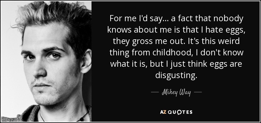 For me I'd say... a fact that nobody knows about me is that I hate eggs, they gross me out. It's this weird thing from childhood, I don't know what it is, but I just think eggs are disgusting. - Mikey Way